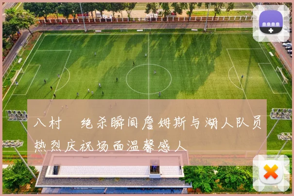 八村塁绝杀瞬间詹姆斯与湖人队员热烈庆祝场面温馨感人