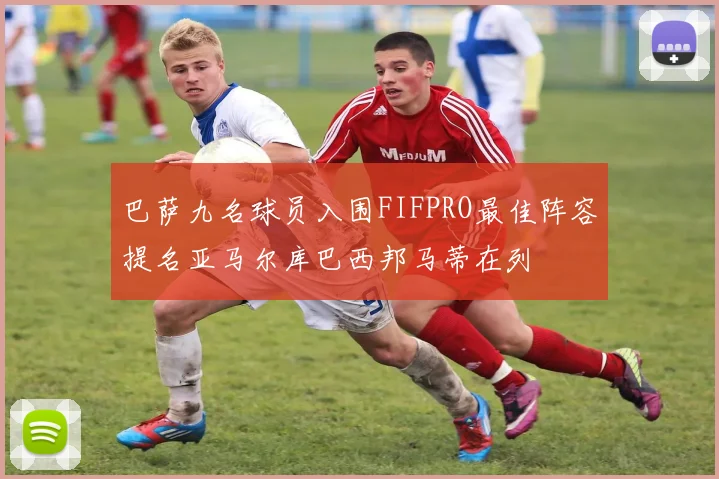 巴萨九名球员入围FIFPRO最佳阵容提名亚马尔库巴西邦马蒂在列