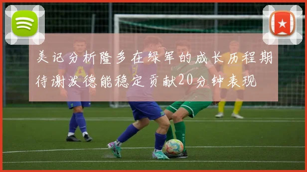 美记分析隆多在绿军的成长历程期待谢泼德能稳定贡献20分钟表现