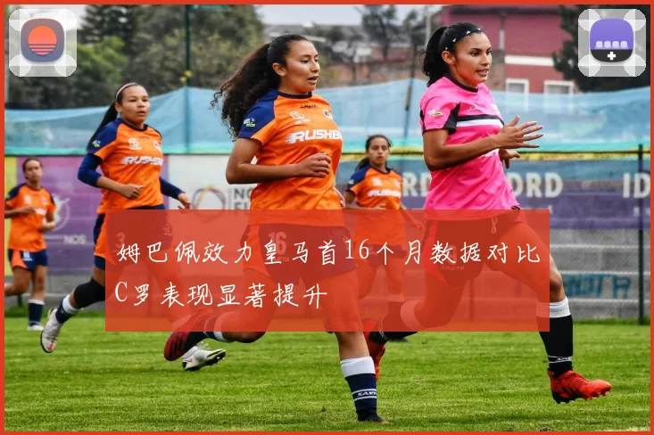 姆巴佩效力皇马首16个月数据对比C罗表现显著提升