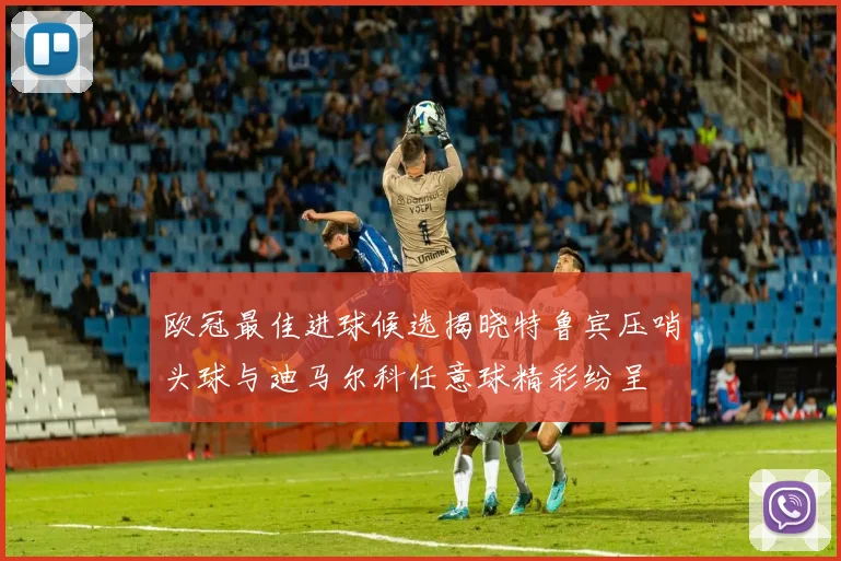 欧冠最佳进球候选揭晓特鲁宾压哨头球与迪马尔科任意球精彩纷呈