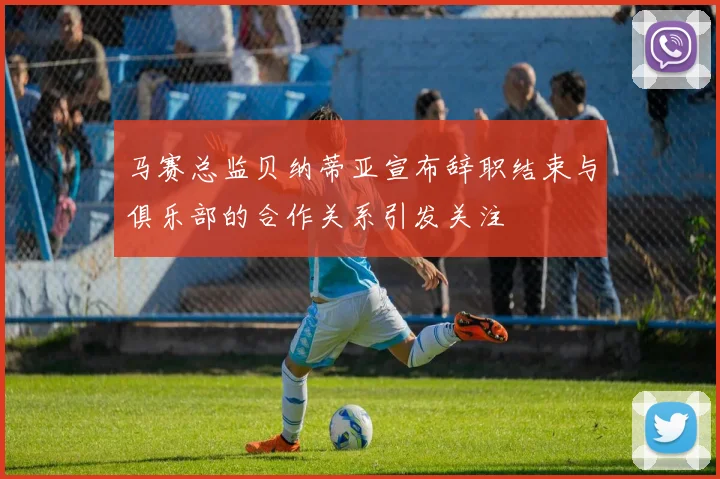 马赛总监贝纳蒂亚宣布辞职结束与俱乐部的合作关系引发关注