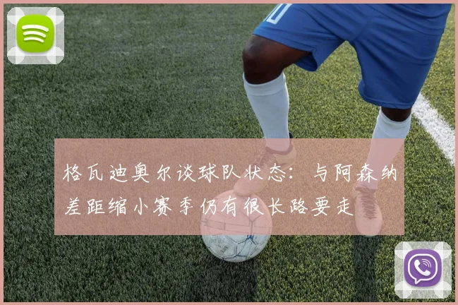 格瓦迪奥尔谈球队状态：与阿森纳差距缩小赛季仍有很长路要走