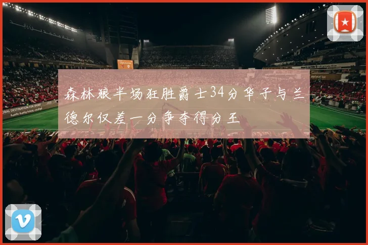 森林狼半场狂胜爵士34分华子与兰德尔仅差一分争夺得分王