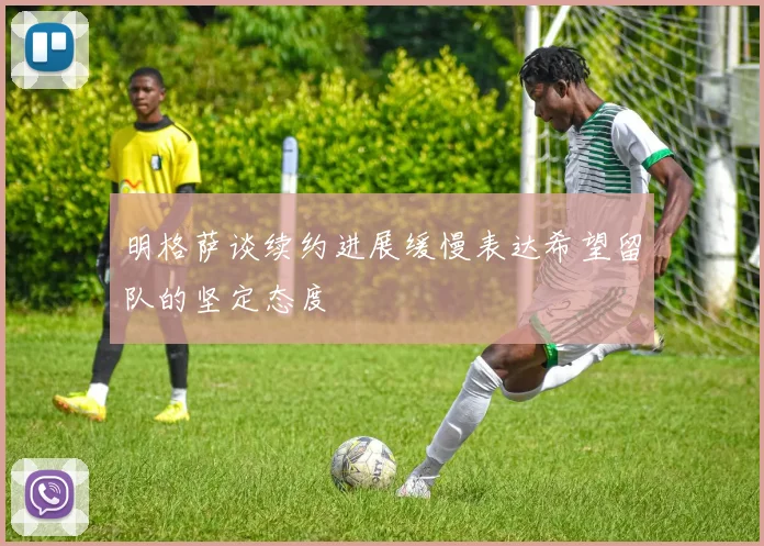 明格萨谈续约进展缓慢表达希望留队的坚定态度