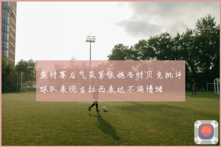 多特赛后气氛紧张施洛特贝克批评球队表现吉拉西表达不满情绪