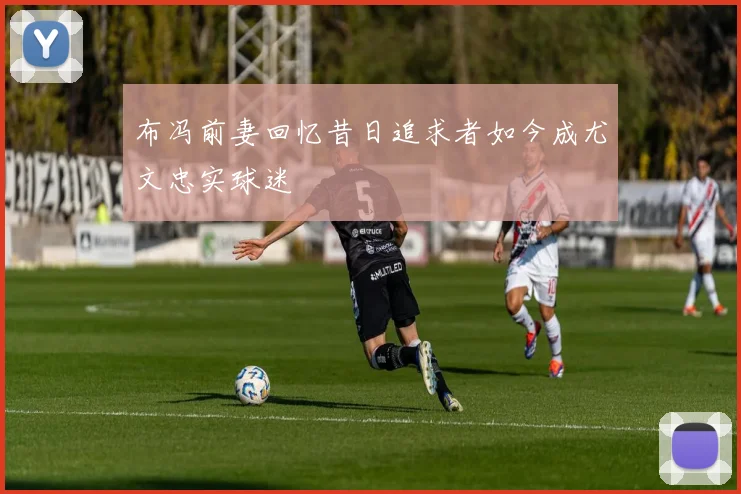 布冯前妻回忆昔日追求者如今成尤文忠实球迷