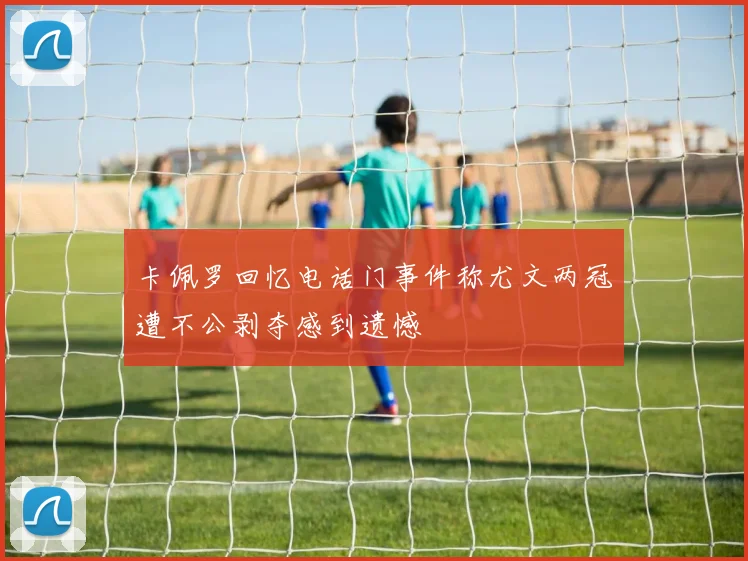 卡佩罗回忆电话门事件称尤文两冠遭不公剥夺感到遗憾
