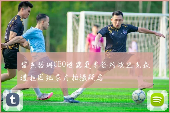 雷克瑟姆CEO透露夏季签约埃里克森遭拒因纪录片拍摄疑虑