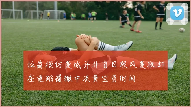 拉爵模仿曼城并非盲目跟风曼联却在重蹈覆辙中浪费宝贵时间