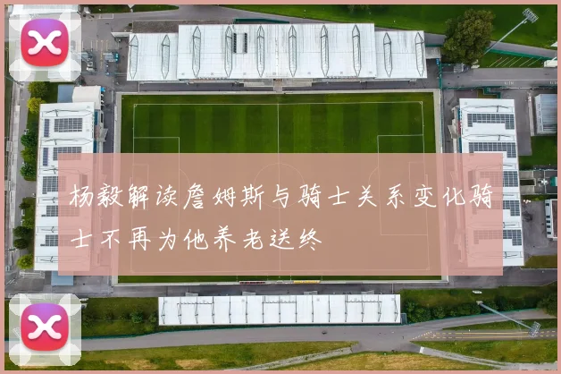 杨毅解读詹姆斯与骑士关系变化骑士不再为他养老送终
