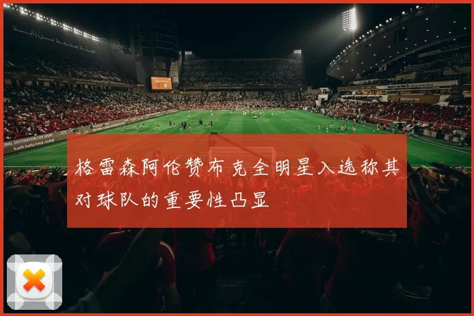 格雷森阿伦赞布克全明星入选称其对球队的重要性凸显