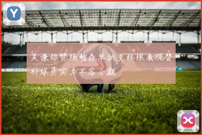 吴谦称赞杨瀚森单挑克林根表现替补球员实力不容小觑