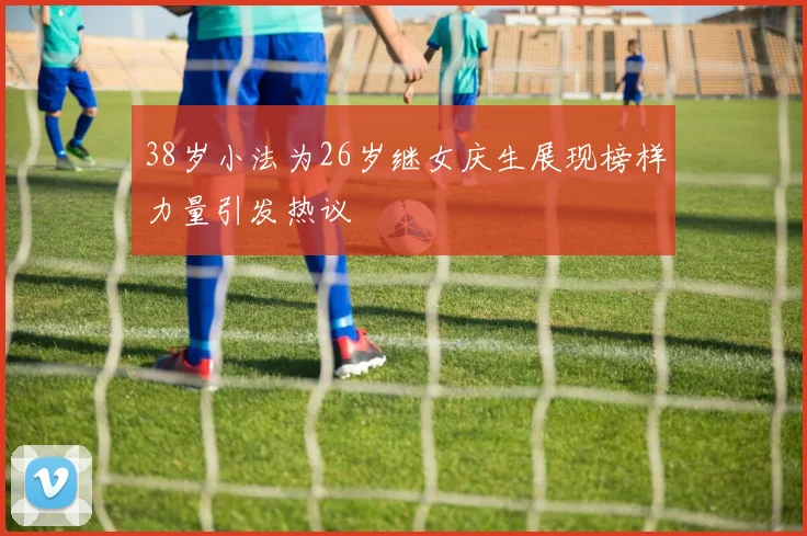 38岁小法为26岁继女庆生展现榜样力量引发热议