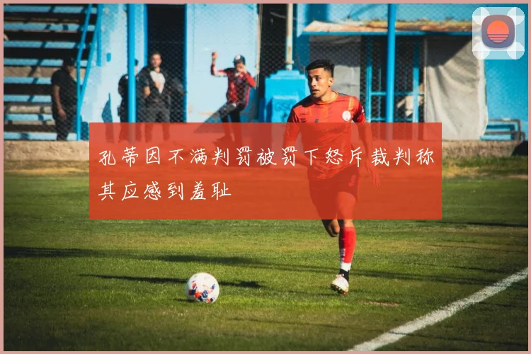 孔蒂因不满判罚被罚下怒斥裁判称其应感到羞耻