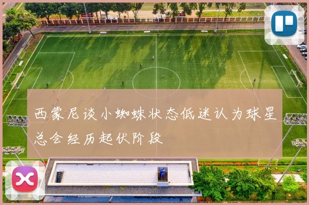 西蒙尼谈小蜘蛛状态低迷认为球星总会经历起伏阶段