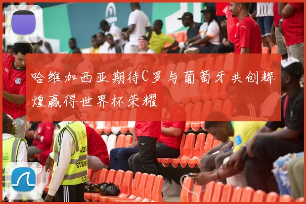 哈维加西亚期待C罗与葡萄牙共创辉煌赢得世界杯荣耀