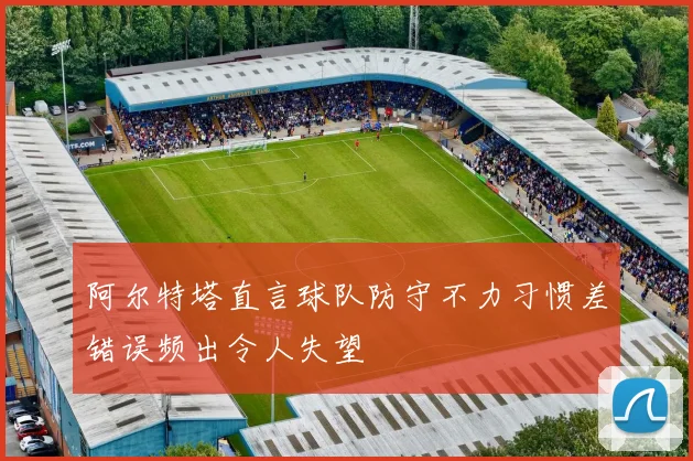 阿尔特塔直言球队防守不力习惯差错误频出令人失望