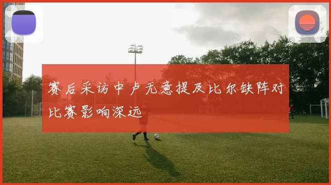 赛后采访中卢无意提及比尔缺阵对比赛影响深远