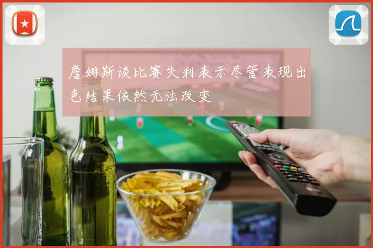 詹姆斯谈比赛失利表示尽管表现出色结果依然无法改变